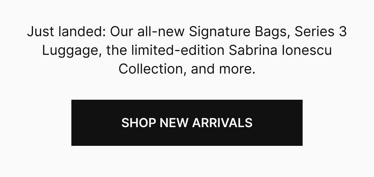 Just landed: Our all-new Signature Bags, Series 3 Luggage, the limited-edition Sabrina Ionescu Collection, and more.