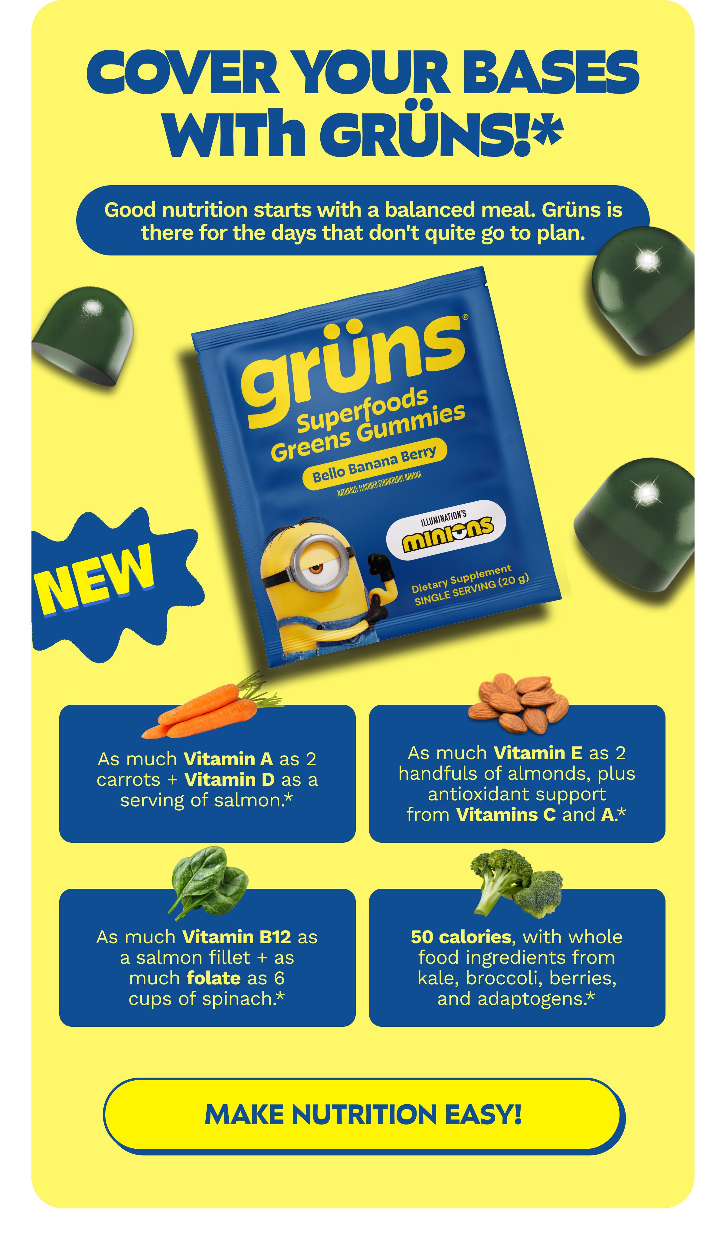 Cover Your Bases with Gr&uuml;ns!* Good Nutrition Starts with a Balanced Meal. Gr&uuml;ns is There for the Days That Don't Quite Go to Plan. As Much Vitamin a as 2 Carrots + Vitamin D as a Serving of Salmon.* as Much Vitamin E as 2 Handfuls of Almonds, Plus Antioxidant Support from Vitamins C and a.* as Much Vitamin B12 as a Salmon Fillet + as Much Folate as 6 Cups of Spinach.* 50 Calories, with Whole Food Ingredients from Kale, Broccoli, Berries, and Adaptogens.* Button: Make Nutrition Easy!