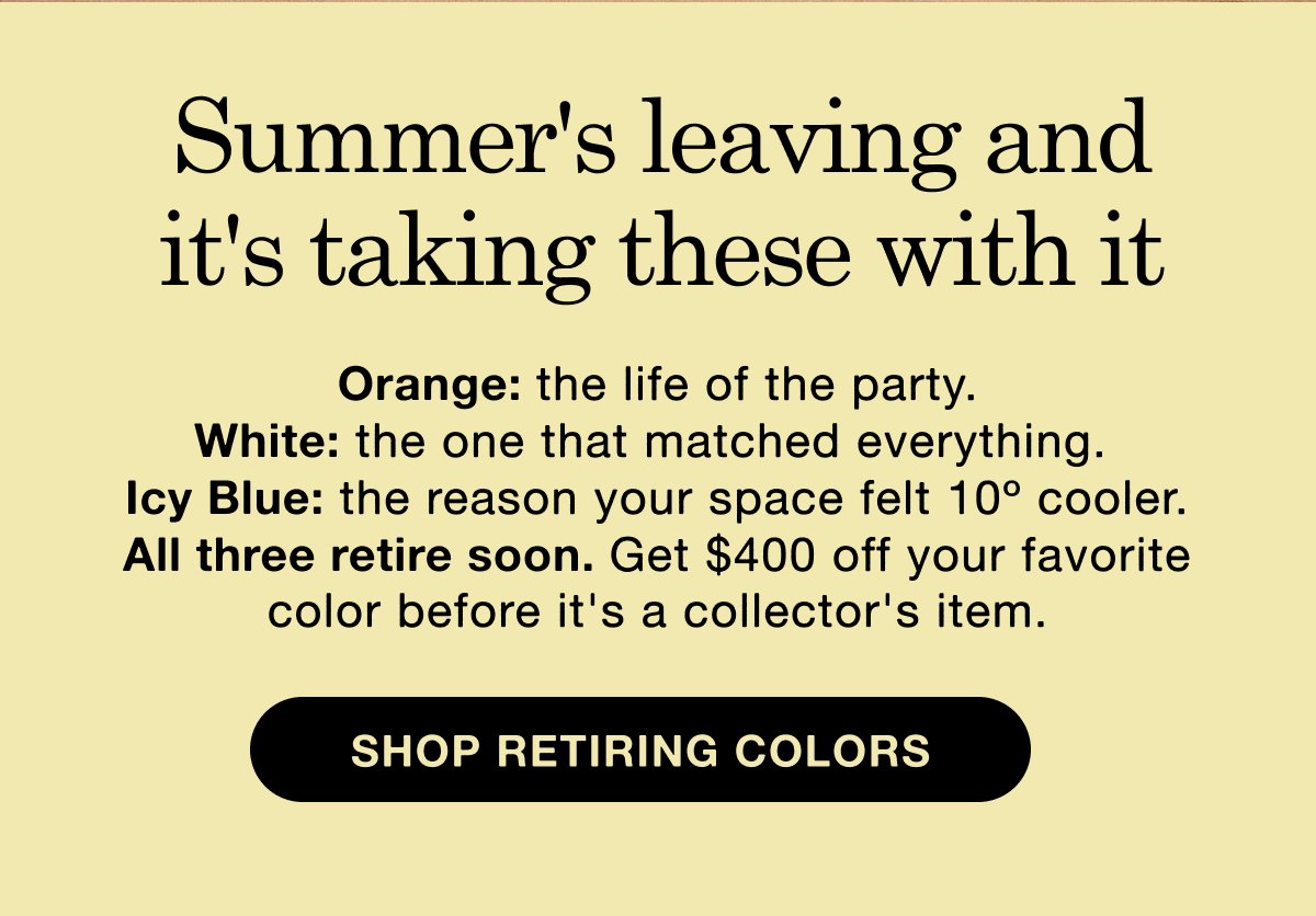 Summer's leaving and it's taking these with it. Orange: the life of the party. White: the one that matched everything.  Icy Blue: the reason your space felt 10&ordm; cooler. All three retire soon. Get $400 off your favorite color before it's a collector's item.