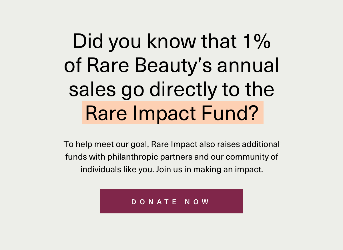 DId you know that 1% of rare beauty's annual sales go directly to rare impact fund? to help meet our goal, rare impact also raises additional funds with philanthropic partners and our community of individuals like you. Join us in making an impact. Donate now