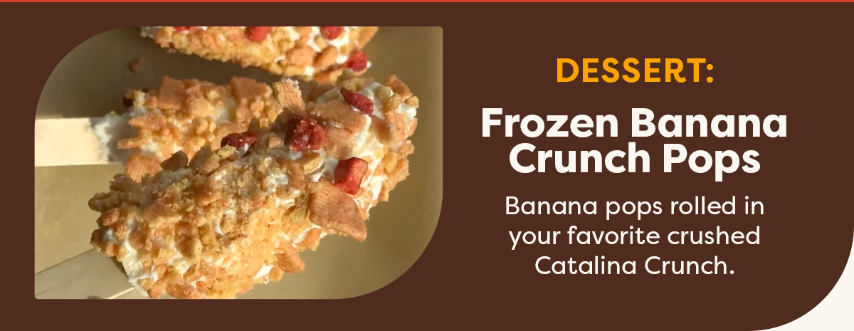 Dessert: Frozen Banana Crunch Pops. Banana pops rolled in your favorite crushed Catalina Crunch. 
