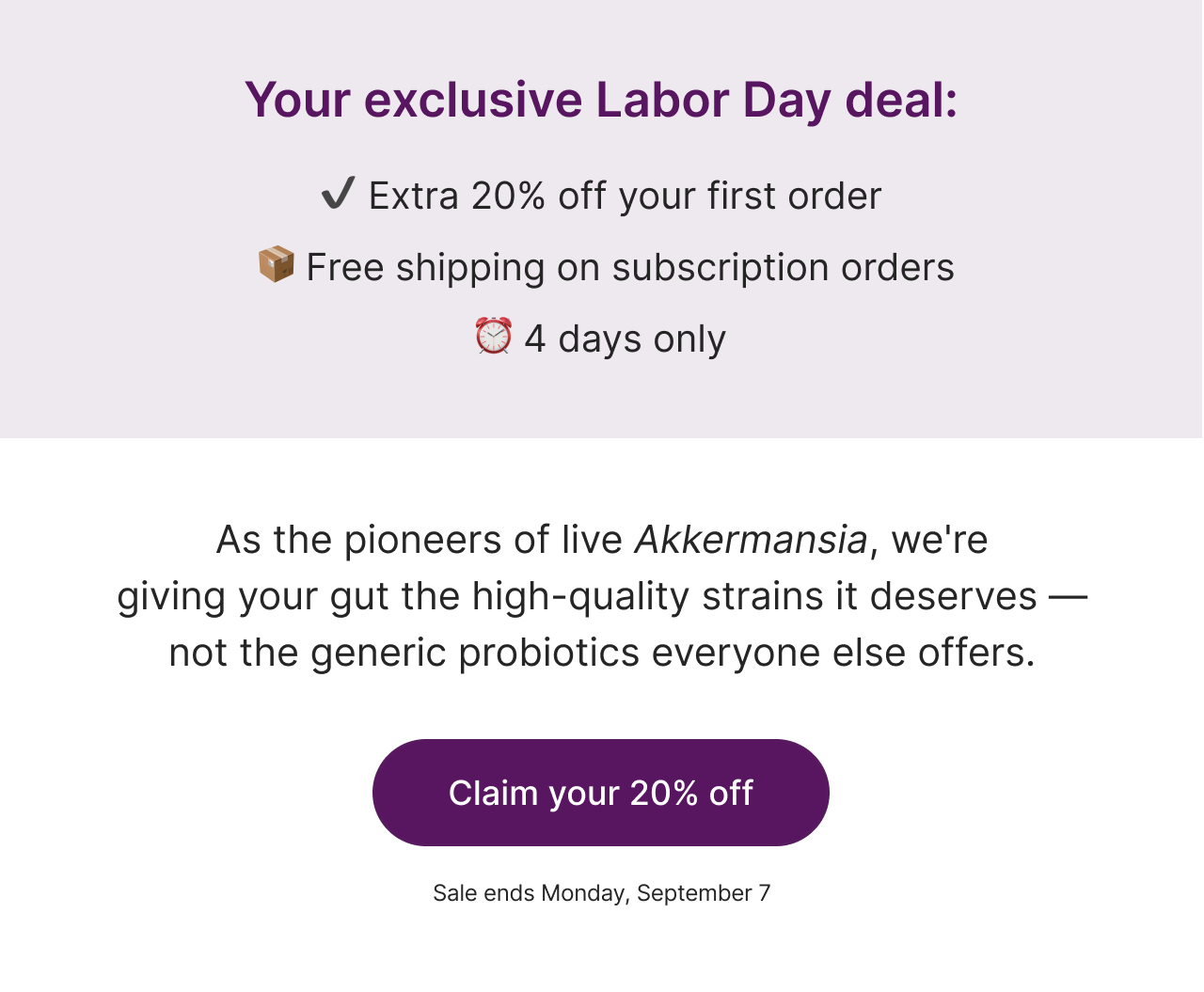 Your exclusive Labor Day deal: Extra 20% off your first order. Free shipping on subscription orders. 4 days only.