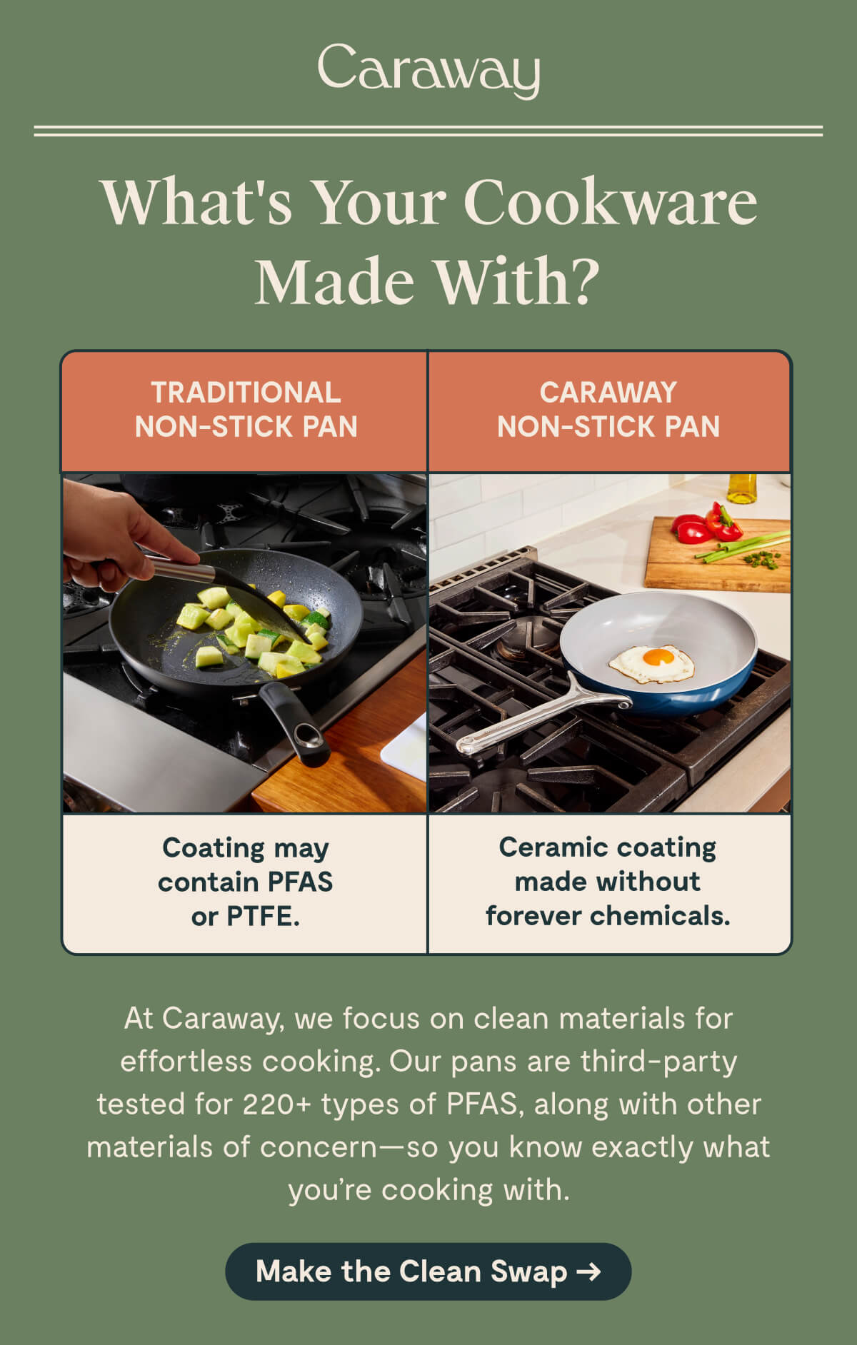 Caraway  What&rsquo;s Your Cookware Made With?  TRADITIONAL NON-STICK PAN Coating may contain PFAS or PTFE.  CARAWAY NON-STICK PAN Ceramic coating made without forever chemicals.  At Caraway, we focus on clean materials for effortless cooking. Our pans are third-party tested for 220+ types of PFAS, along with other materials of concern&mdash;so you know exactly what you&rsquo;re cooking with.  [Make the Clean Swap &rarr;]