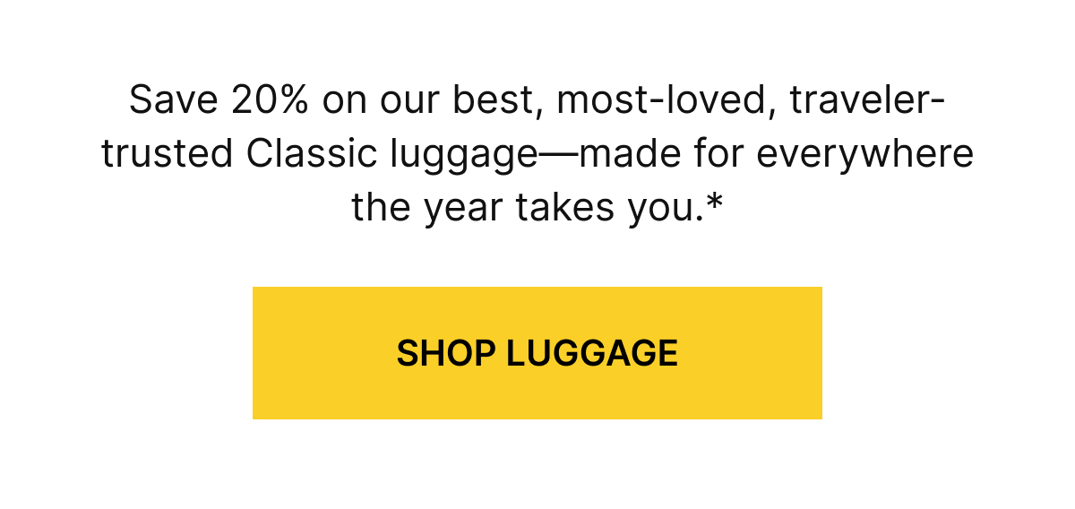 Save 20% on our best, most-loved, traveler-trusted Classic luggage&mdash;made for everywhere the year takes you.*