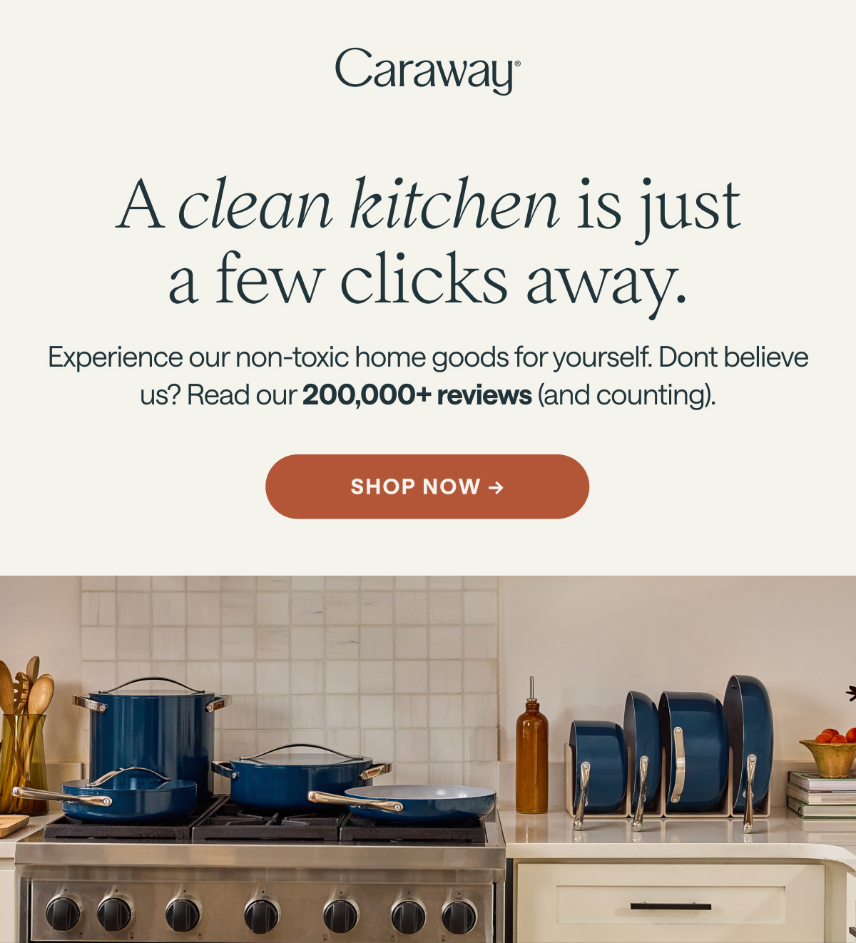 Caraway A clean kitchen is just a few clicks away. Experience our non-toxic home goods for yourself. Dont believe us? Read our 200,000+ 5-star reviews (and counting). [[SHOP NOW &rarr;]]