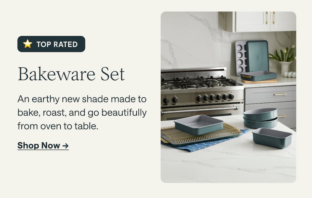 TOP RATED Bakeware Set An earthy new shade made to bake, roast, and go beautifully from oven to table. Shop Now ->