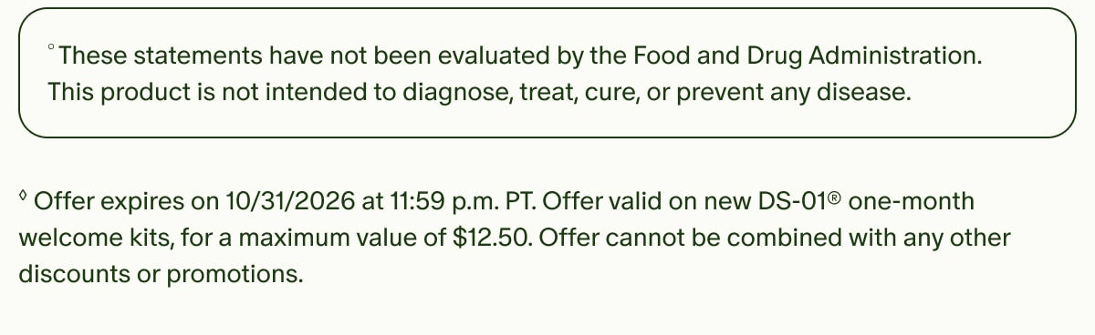 &deg;These statements have not been evaluated by the Food and Drug Administration. This product is not intended to diagnose, treat, cure, or prevent any disease. | &loz;Offer expires on 10/31/2026 at 11:59 p.m. PT. Offer valid on new DS-01&reg; one-month welcome kits, for a maximum value of $12.50. Offer cannot be combined with any other discounts or promotions.
