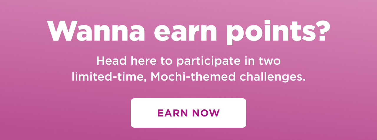 wanna earn points? head here to participate in two limited time mochi theme challenges. earn now 