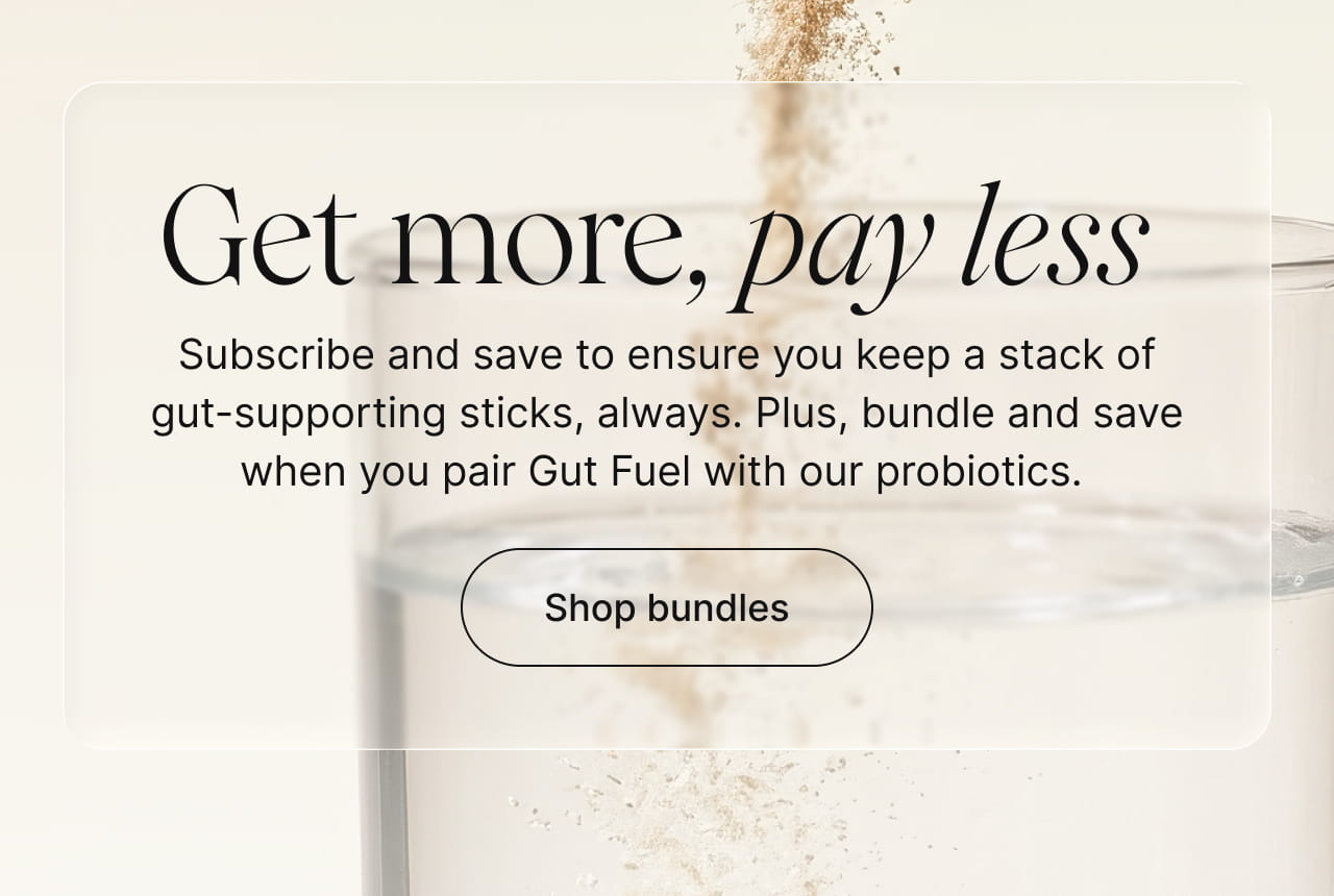 Get more, pay less -- Subscribe and save to ensure you keep a stack of gut-supporting sticks always. Plus, bundle and save when you pair Gut Fuel with our probiotics. Shop bundles