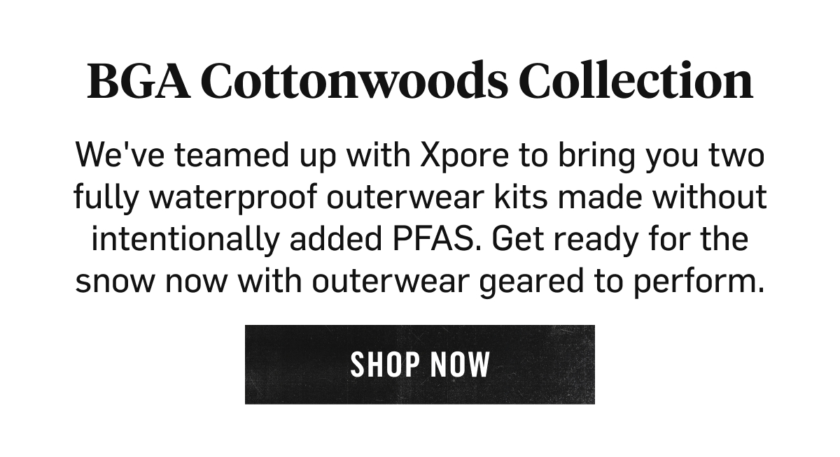 BGA Cottonwoods Collection We've teamed up with Xpore to bring you two fully waterproof outerwear kits made without intentionally added PFAS. Get ready for the snow now with outerwear geared to perform. Shop now