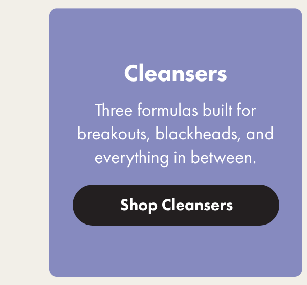 Cleansers - Three formulas build for breakouts, blackheads and everything in between