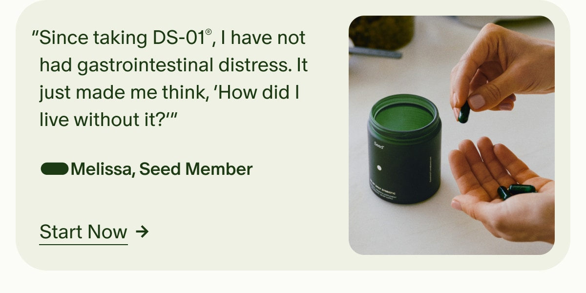 &ldquo;Since taking DS-01&reg;, I have not had gastrointestinal distress. It just made me think, &lsquo;How did I live without it?&rsquo;&rdquo; &mdash;Melissa, Seed Member | Start Now