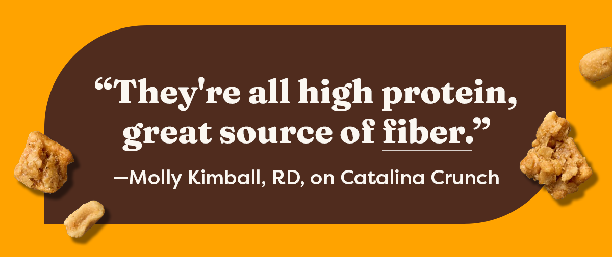 "They're all high protein, great source of fiber." &mdash;Molly Kimball, RD, on Catalina Crunch