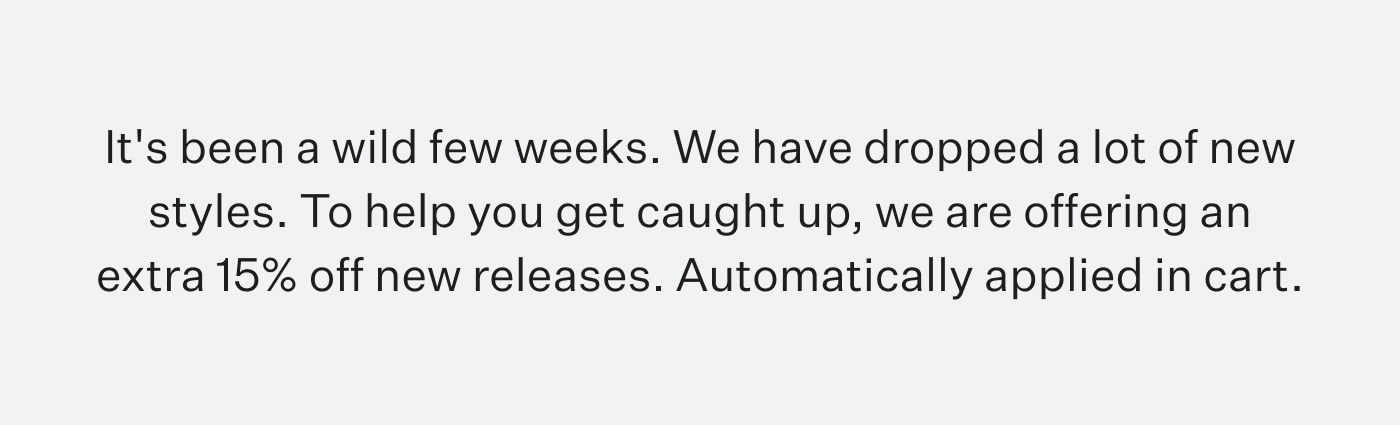 It's been a wild few weeks. We have dropped a lot of new styles. To help you get caught up, we are offering an extra 15% off new releases. Automatically applied in cart.