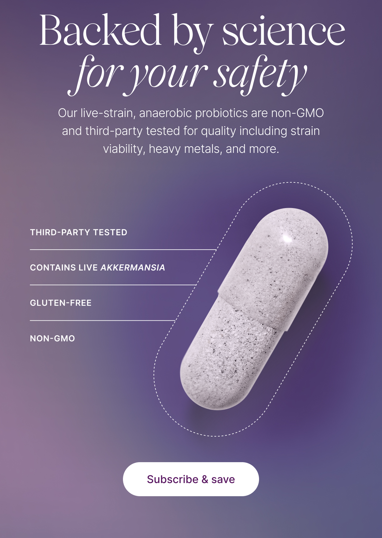 Backed by science for your safety. Our live-strain, anaerobic probiotics are non-GMO and third-party tested for quality including strain viability, heavy metals and more. Third-party tested, contains live Akkermansia, gluten-free, non-GMO