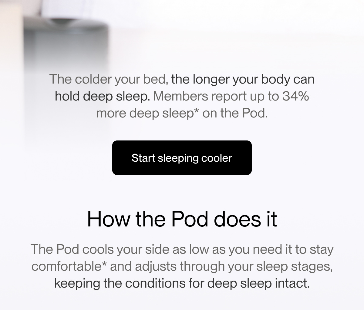 The colder your bed, the longer your body can hold deep sleep. Members report up to 34% more deep sleep* on the Pod.