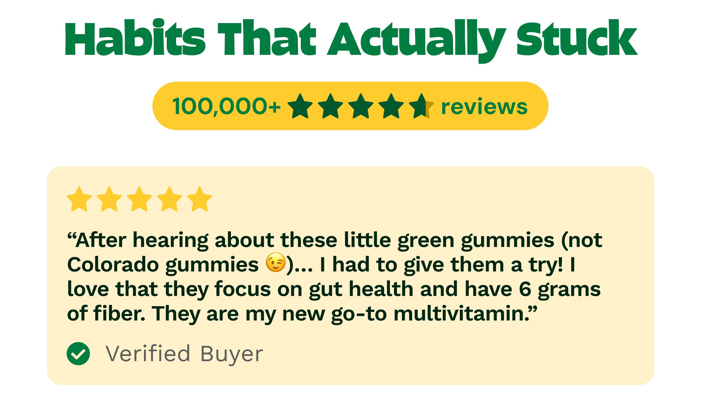 Habits That Actually Stuck. 100,000+ ★★★★&frac12; Reviews. Review: ★★★★★ &ldquo;after Hearing about These Little Green Gummies (Not Colorado Gummies 😉)... I Had to Give Them a Try! I Love That They Focus on Gut Health and Have 6 Grams of Fiber. They Are My New Go-To Multivitamin.&rdquo; Verified Buyer