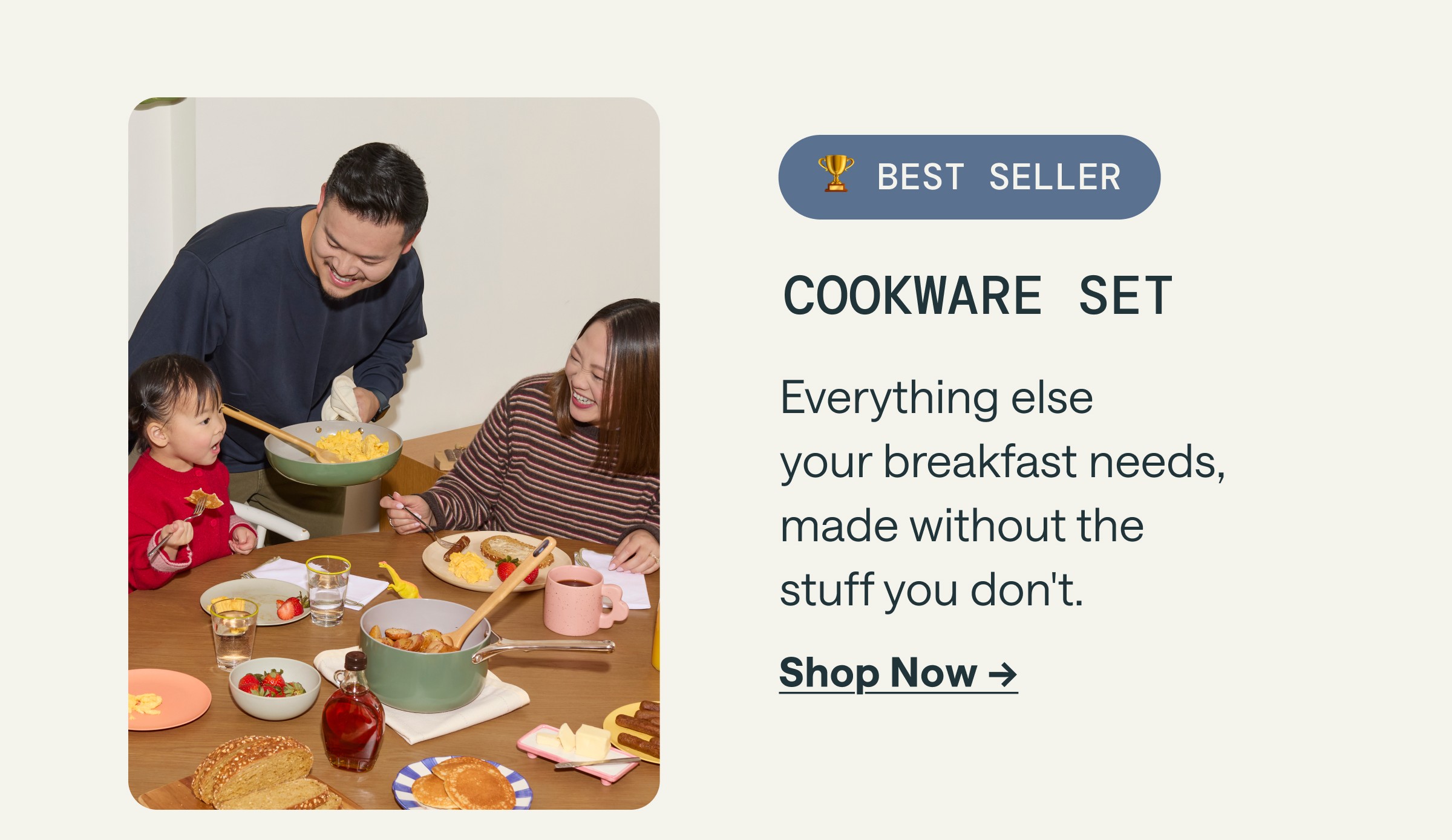 🏆 BEST SELLER COOKWARE SET Everything else your breakfast needs, made without the stuff you don't. [[Shop Now &rarr;]]