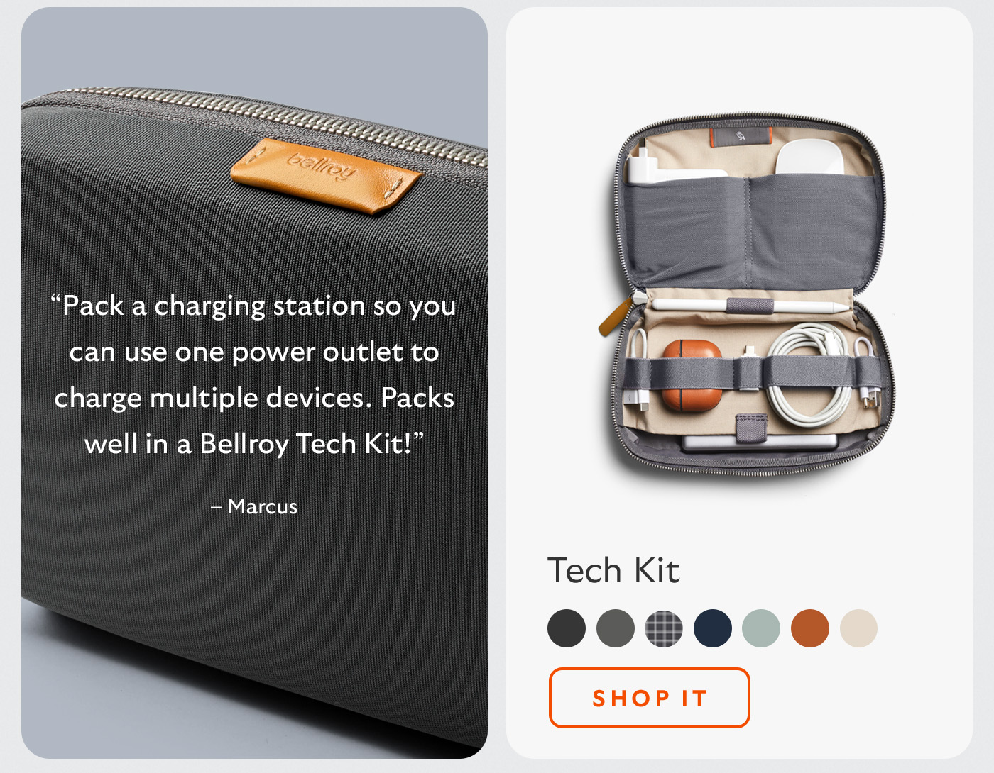 [Header/product name] Tech Kit [Blurb] &ldquo;Pack a charging station so you can use one power outlet to charge multiple devices. Packs well in a Bellroy Tech Kit!&rdquo; &ndash; Marcus [CTA] Shop it