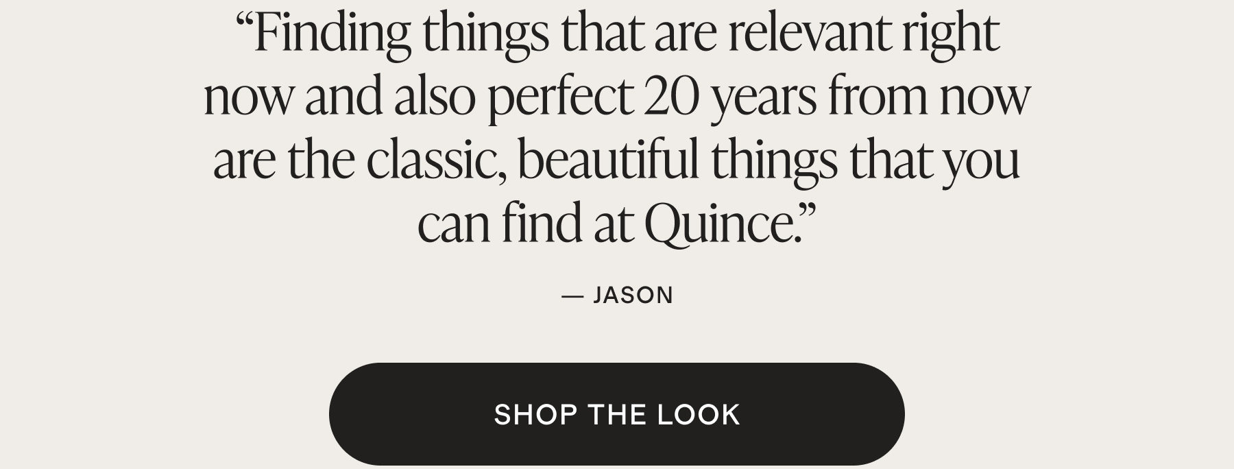 Finding things that are relevant right now and also perfect 20 years from now are the classic, beautiful things that you can find at Quince.