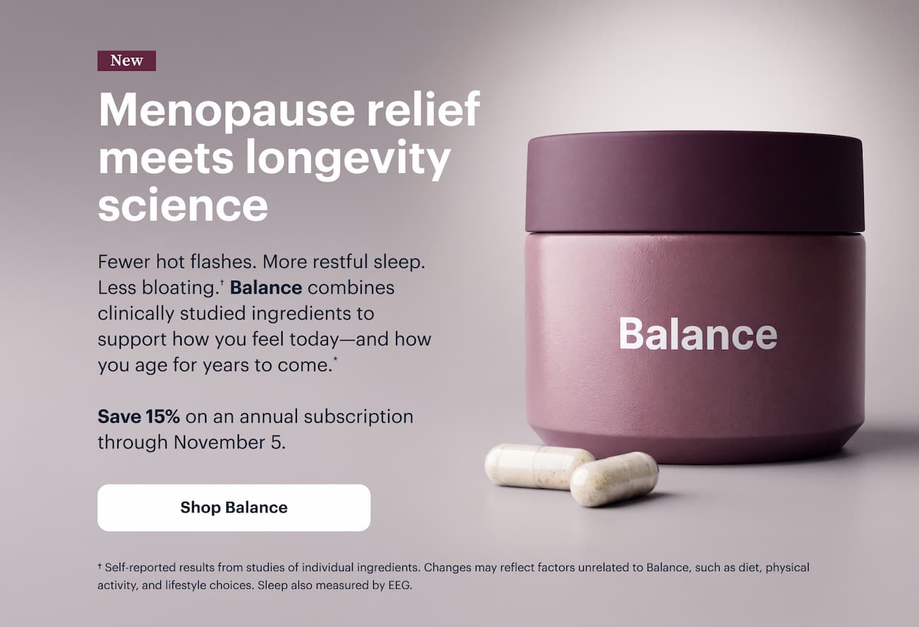 New | Menopause relief meets longevity science | Fewer hot flashes. More restful sleep. Less bloating.&dagger; Balance combines clinically studied ingredients to support how you feel today&mdash;and how you age for years to come.* | Save 15% on an annual subscription through November 5. | Shop Balance | &dagger; Self-reported results from studies of individual ingredients. Changes may reflect factors unrelated to Balance, such as diet, physical activity, and lifestyle choices. Sleep also measured by EEG.