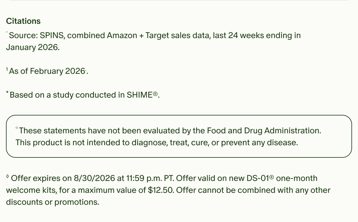 Citations | &circ;Source: SPINS, combined Amazon + Target sales data, last 24 weeks ending in January 2026. | &sup1;As of February 2026.. | *Based on a study conducted in SHIME&reg;. | &deg;These statements have not been evaluated by the Food and Drug Administration. This product is not intended to diagnose, treat, cure, or prevent any disease. | &loz;Offer expires on 8/30/2026 at 11:59 p.m. PT. Offer valid on new DS-01&reg; one-month welcome kits, for a maximum value of $12.50. Offer cannot be combined with any other discounts or promotions.