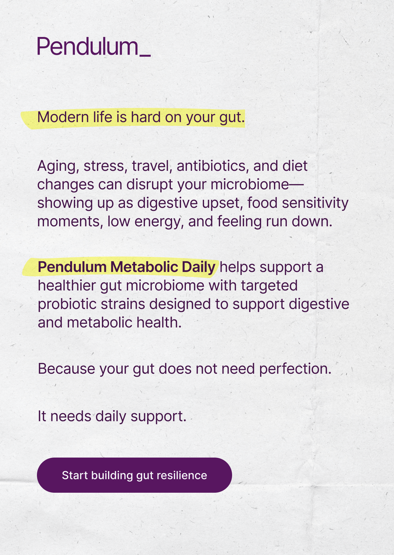 Modern life is hard on your gut. Pendulum Metabolic Daily helps support a healthier gut microbiome with targeted strains designed to support digestive and metabolic health.