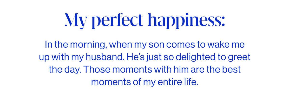 My perfect happiness:  In the morning, when my son comes to wake me up with my husband. He&rsquo;s just so delighted to greet the day. Those moments with him are the best moments of my entire life.