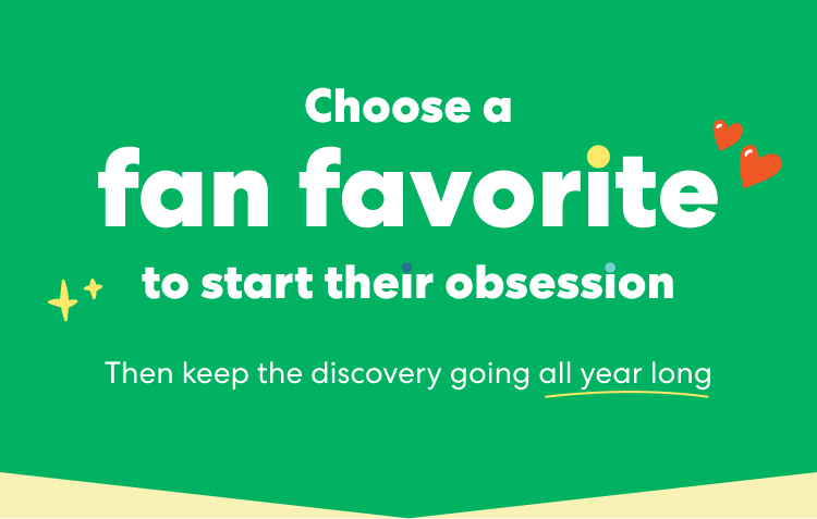 Choose a fan favorite to start their obsession. Then keep the discovery going all year long.
