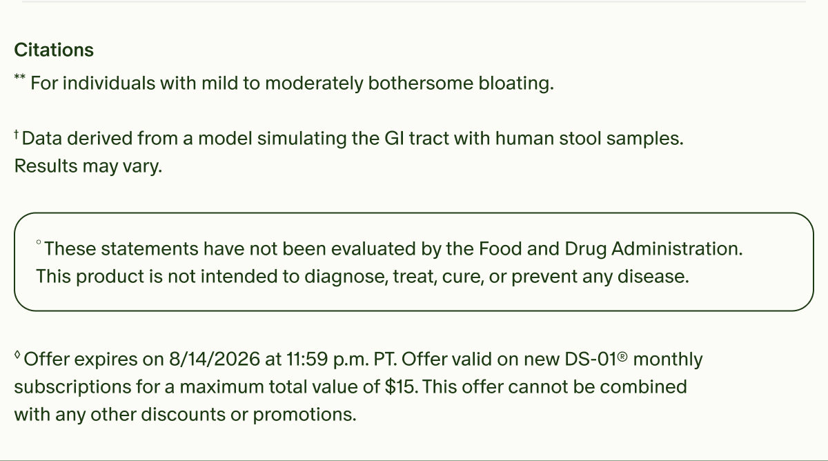 Citations | **For individuals with mild to moderately bothersome bloating. | &dagger;Data derived from a model simulating the GI tract with human stool samples. Results may vary. | &deg;These statements have not been evaluated by the Food and Drug Administration. This product is not intended to diagnose, treat, cure, or prevent any disease. | &loz;Offer expires on 8/14/2026 at 11:59 p.m. PT. Offer valid on new DS-01&reg; monthly subscriptions for a maximum total value of $15. This offer cannot be combined with any other discounts or promotions.