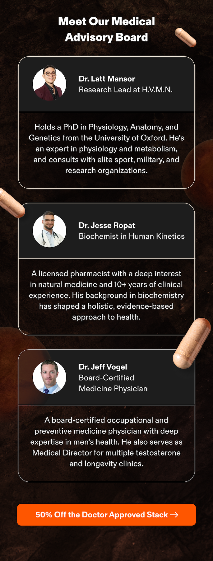 Meet Our Medical Advisory Board Dr. Latt Mansor&nbsp; Research Lead at H.V.M.N.  Holds a PhD in Physiology, Anatomy, and Genetics from the University of Oxford. He's an expert in physiology and metabolism, and consults with elite sport, military, and research organizations. Dr. Jesse Ropat&nbsp; Biochemist in Human Kinetics  A licensed pharmacist with a deep interest in natural medicine and 10+ years of clinical experience. His background in biochemistry has shaped a holistic, evidence-based approach to health. Dr. Jeff Vogel&nbsp; Board-Certified Medicine Physician  A board-certified occupational and preventive medicine physician with deep expertise in men's health. He also serves as Medical Director for multiple testosterone and longevity clinics. 50% Off the Doctor Approved Stack