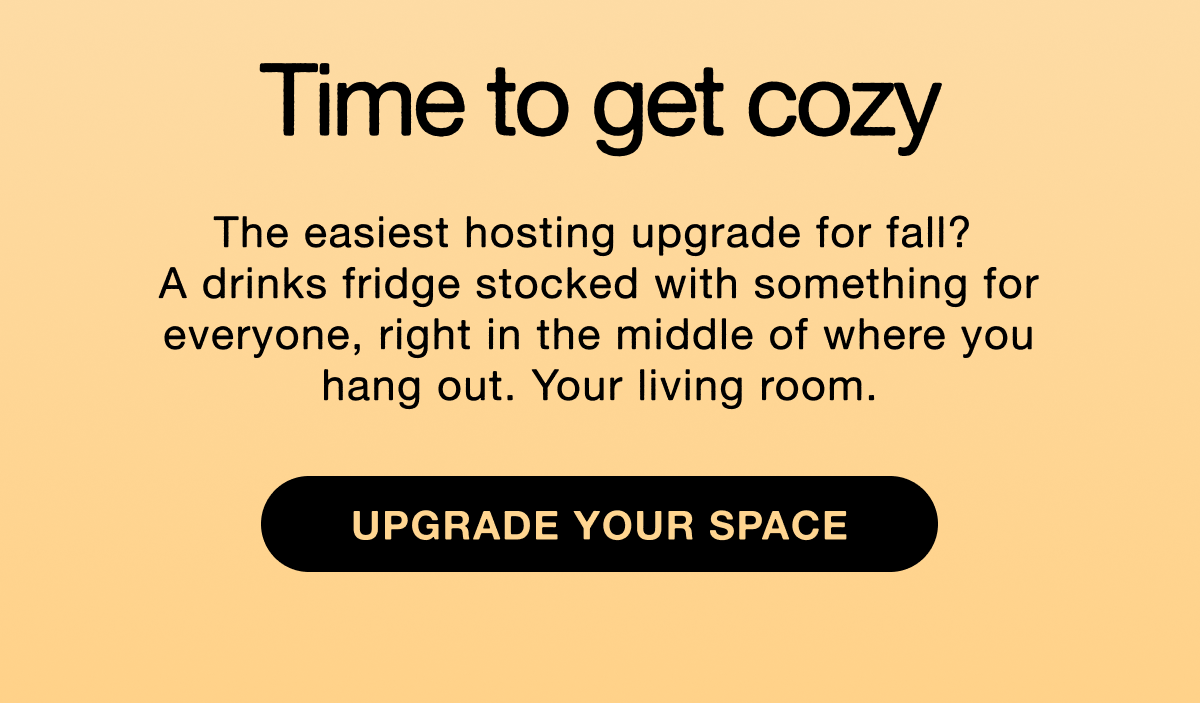 Time to get cozy. The easiest hosting upgrade for fall?  A drinks fridge stocked with something for everyone, right in the middle of where you hang out. Your living room. Upgrade your space.
