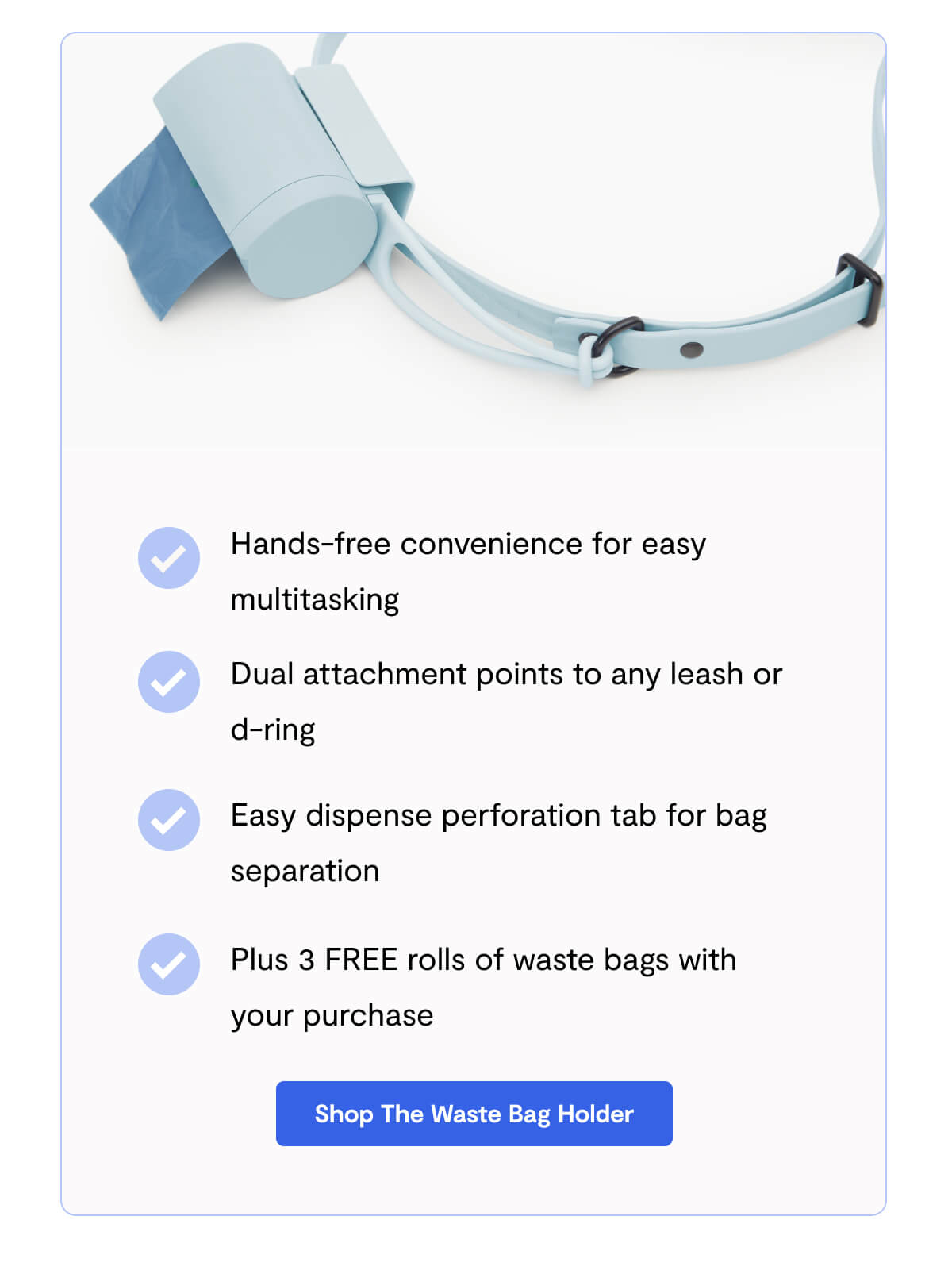 Hands-free convenience for easy multitasking - Dual attachment points to any leash or d-ring - Easy dispense perforation tab for bag separation - Plus 3 FREE rolls of waste bags with your purchase