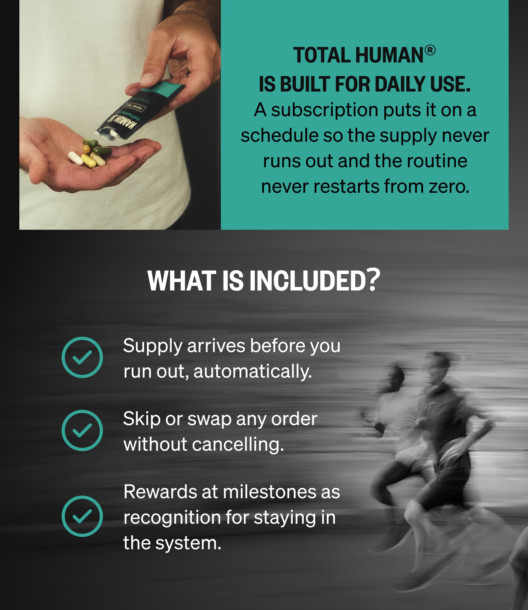 Total Human&reg; is built for daily use. A subscription puts it on a schedule so the supply never runs out and the routine never restarts from zero. | WHAT IS INCLUDED? Supply arrives before you run out, automatically. Skip or swap any order without cancelling. Rewards at milestones as recognition for staying in the system.