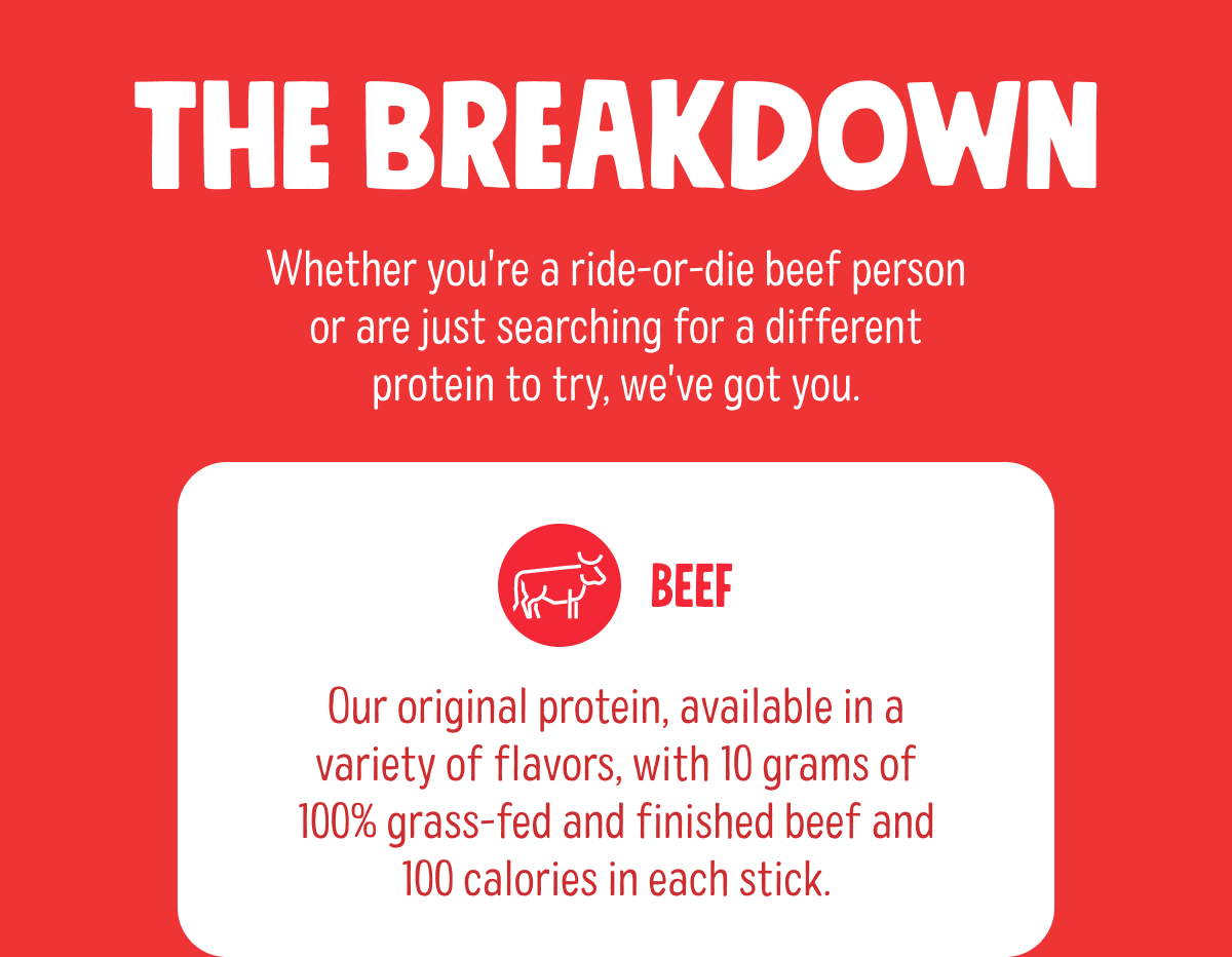 The Breakdown | Whether you're a ride-or-die beef person or are just searching for a different protein to try, we've got you. | Beef | Our original protein, available in a variety of flavors, with 10 grams of 100% grass-fed and finished beef and 100 calories in each stick. 