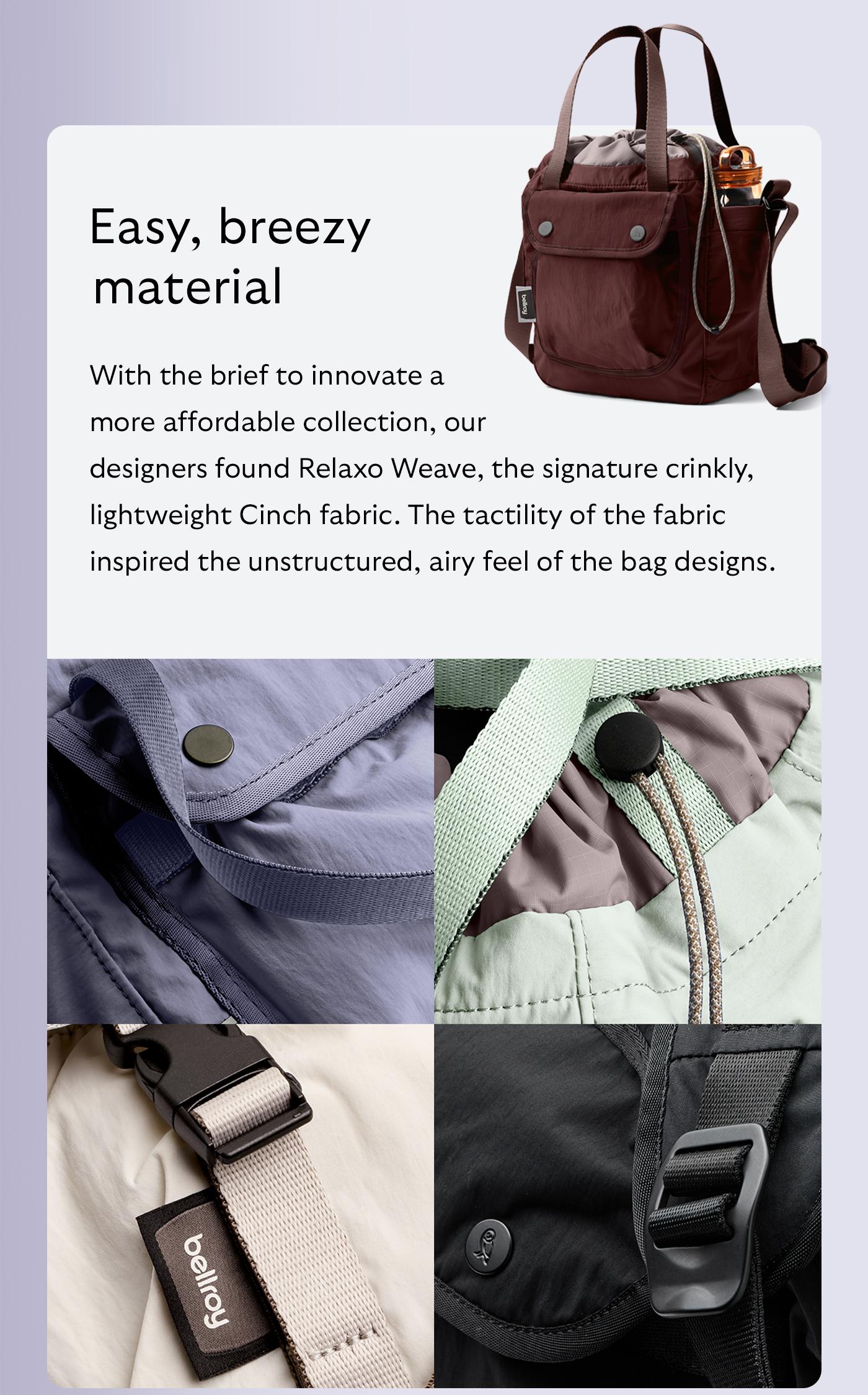 [Header] Easy, breezy material [Blurb] With the brief to innovate a more affordable collection, our designers found Relaxo Weave, the signature crinkly, lightweight Cinch fabric. The tactility of the fabric inspired the unstructured, airy feel of the bag designs.