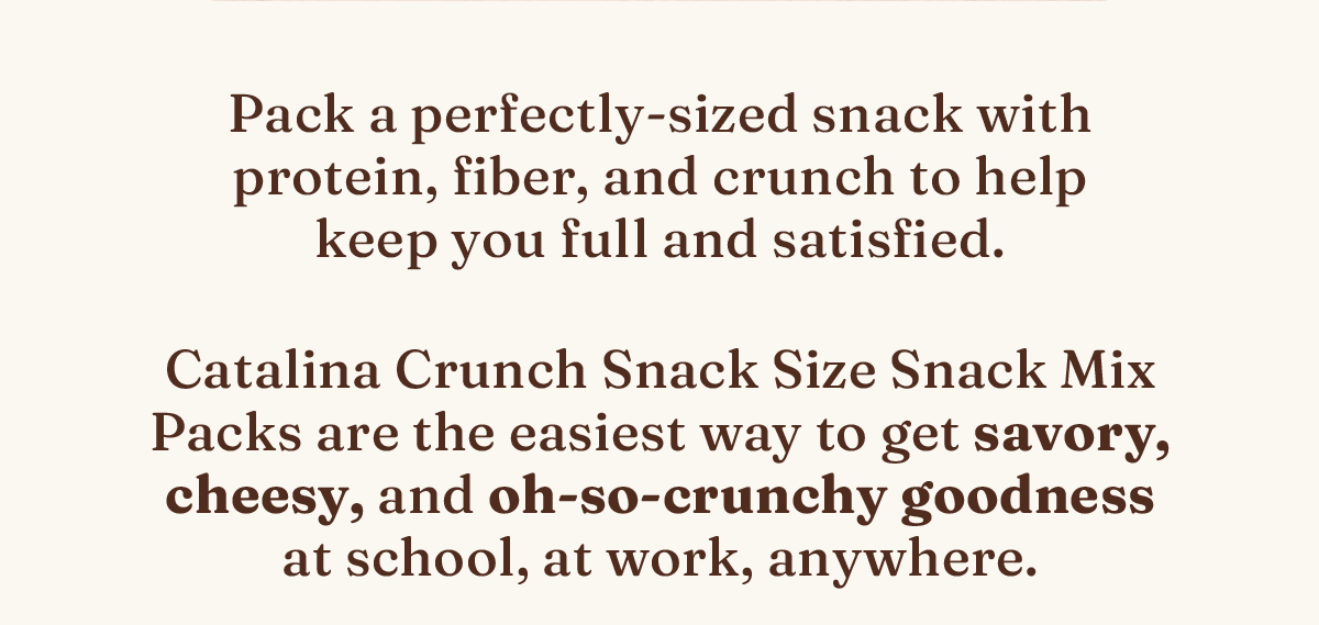 Pack a perfectly-sized snack with protein, fiber, and crunch to help keep you full and satisfied. Catalina Crunch Snack Size Snack Mix Packs are the easiest way to get savory, cheesy, and oh-so-crunchy goodness at school, at work, anywhere.