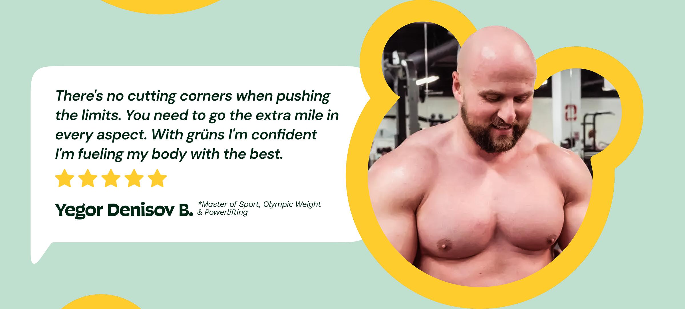 Review: "There's No Cutting Corners When Pushing the Limits. You Need to Go the Extra Mile in Every Aspect. With Gr&uuml;ns I'm Confident I'm&nbsp;fueling My Body With the best." 5-Stars. &mdash;Yegor Denisov B. Master of Sport, Olympic Weight & Powerlifting