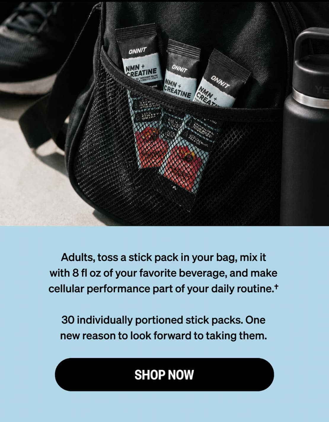 Three Onnit NMN + Creatine stick packs tucked in a gym bag pocket next to a water bottle. Toss a stick pack in your bag, mix with 8 fl oz of your favorite beverage, and make cellular performance part of your daily routine. 30 individually portioned stick packs. Shop now.
