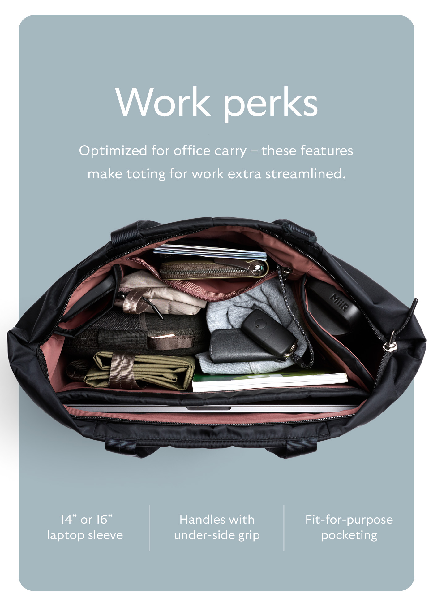 [Header] Work perks [Blurb] Optimized for office carry &ndash; these features make toting for work extra streamlined.  [Feature] 14&rdquo; or 16&rdquo; laptop sleeve [Feature] Handles with under-side grip [Feature] Fit-for-purpose pocketing