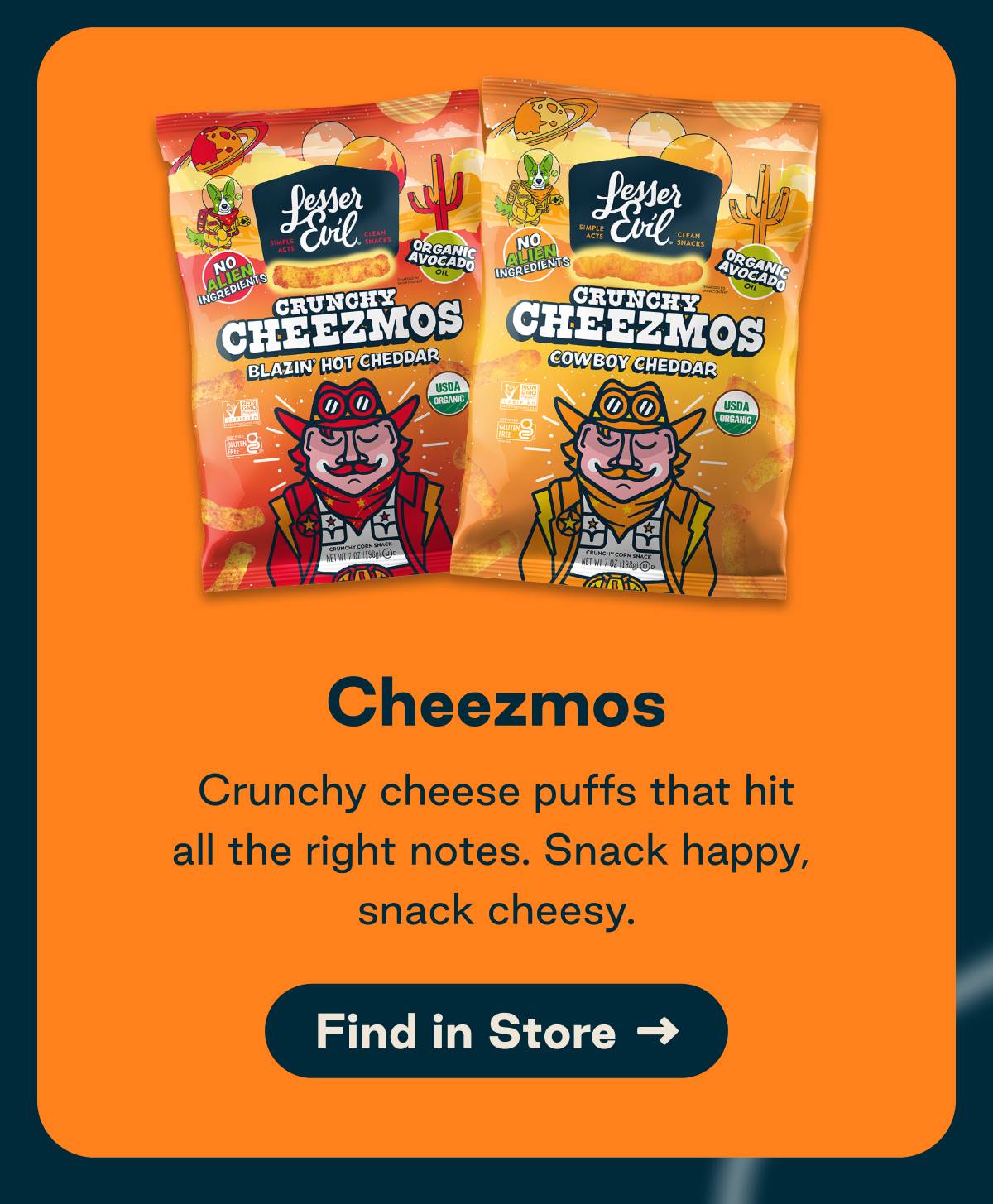 Cheezmos. Crunchy cheese puffs that hit all the right notes. Snack happy, snack cheesy. Button: Find in Store 