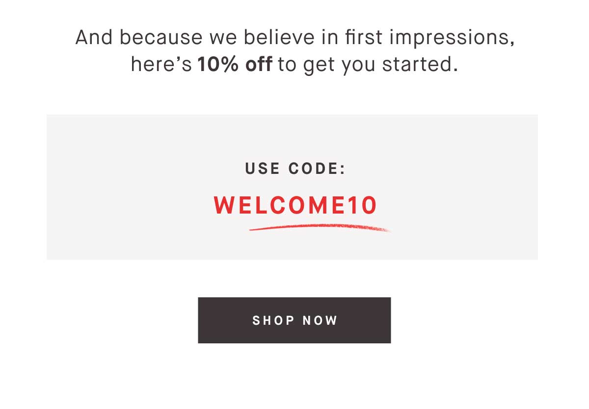 And because we believe in first impressions, here&rsquo;s 10% off to get you started. Use code WELCOME10. -- SHOP NOW