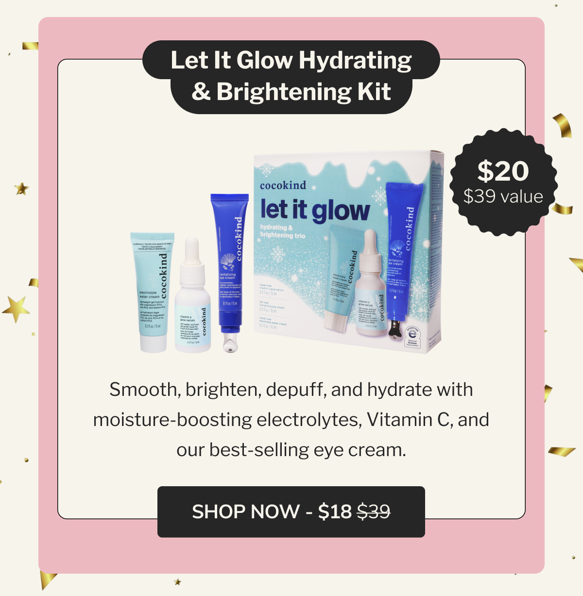 Let It Glow Hydrating & Brightening Kit | $20 | $39 value | Smooth, brighten, depuff, and hydrate with moisture-boosting electrolytes, Vitamin C, and our best-selling eye cream. | SHOP NOW - $18 $39