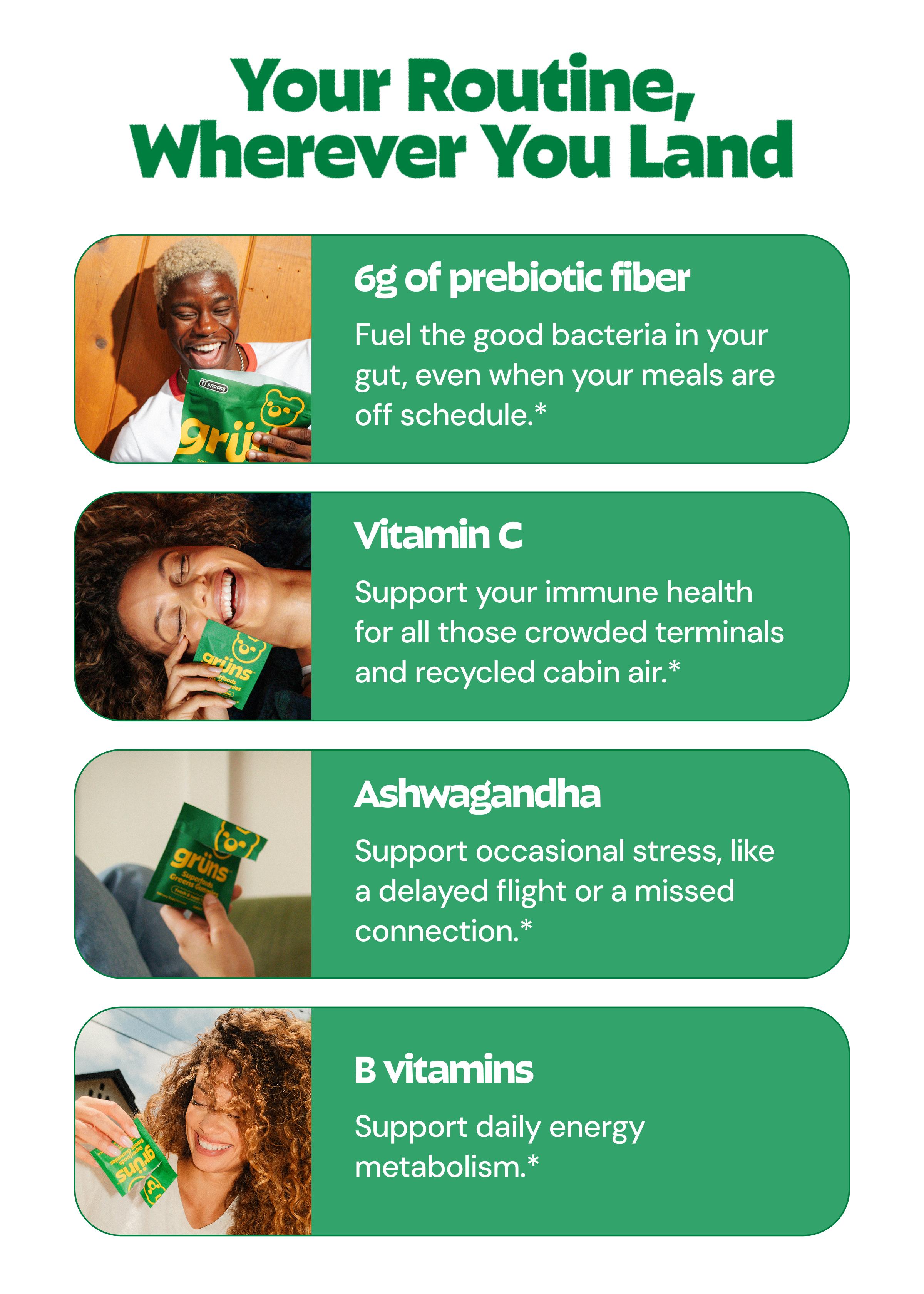 Your Routine, Wherever You Land. 6g of Prebiotic Fiber. Fuel the Good Bacteria in Your Gut, Even When Your Meals Are off Schedule.* Vitamin C. Support Your Immune Health for All Those Crowded Terminals and Recycled Cabin Air.* Ashwagandha. Support Occasional Stress, Like a Delayed Flight or a Missed Connection.* B Vitamins. Support Daily Energy Metabolism.*