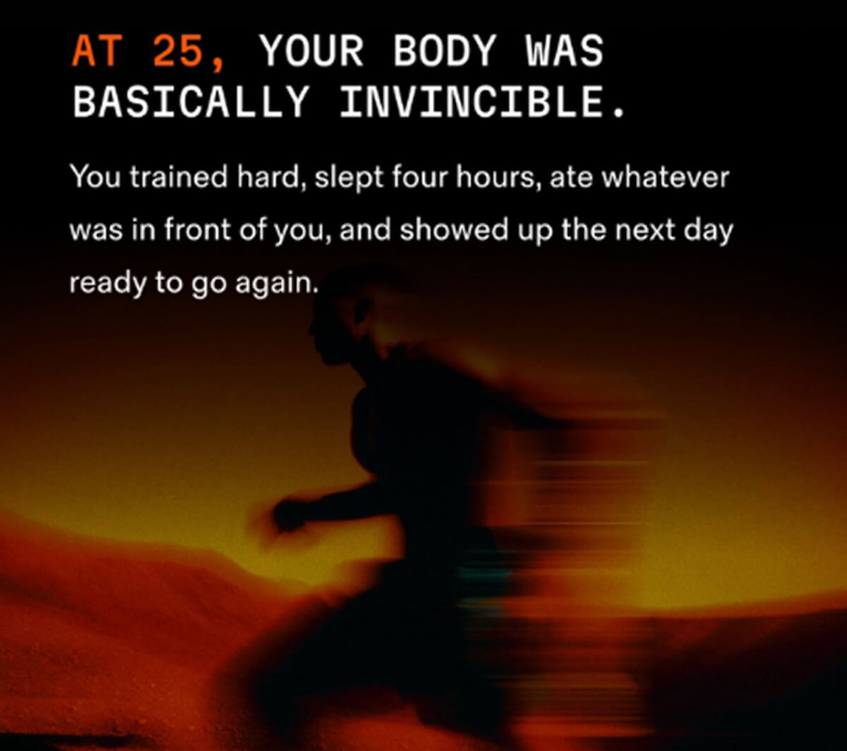AT 25, YOUR BODY WAS BASICALLY INVINCIBLE.