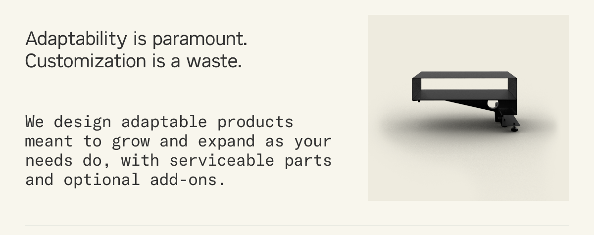 Adaptability is paramount. Customization is a waste. We design adaptable products meant to grow and expand as your needs do, with serviceable parts and optional add-ons.