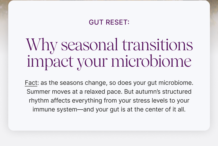 Microbiome Minute:: Gut Reset: Why seasonal transitions impact your microbiome -- Fact: as the seasons change, so does your gut microbiome. Summer moves at a relaxed pace. But autumn's structured rhythm affects everything from your stress levels to your immune system&mdash;and your gut is at the center of it all.