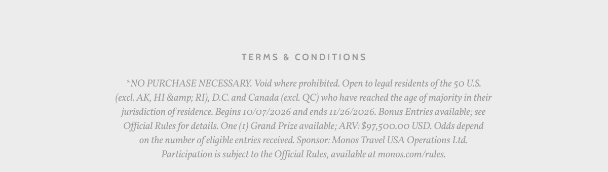 Terms & Conditions. *NO PURCHASE NECESSARY. Void where prohibited. Open to legal residents of the 50 U.S. (excl. AK, HI &amp; RI), D.C. and Canada (excl. QC) who have reached the age of majority in their jurisdiction of residence. Begins 10/07/2026 and ends 11/26/2026. Bonus Entries available; see Official Rules for details. One (1) Grand Prize available; ARV: $97,500.00 USD. Odds depend on the number of eligible entries received. Sponsor: Monos Travel USA Operations Ltd. Participation is subject to the Official Rules, available at monos.com/rules.