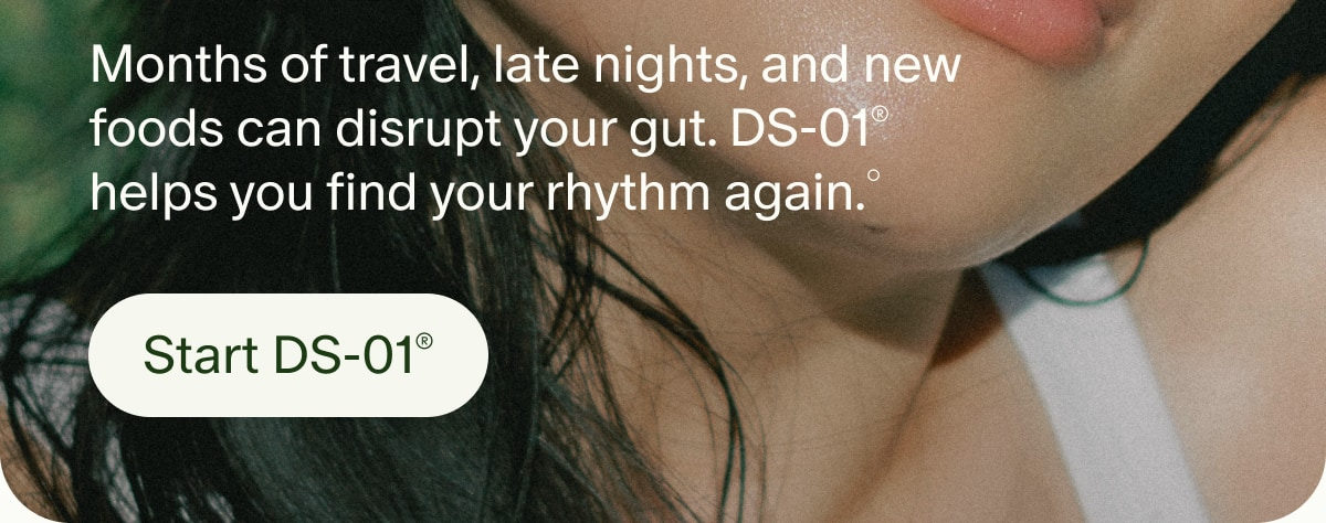 Months of travel, late nights, and new foods can disrupt your gut. DS-01&reg; helps you find your rhythm again.&deg; | Start DS-01&reg;