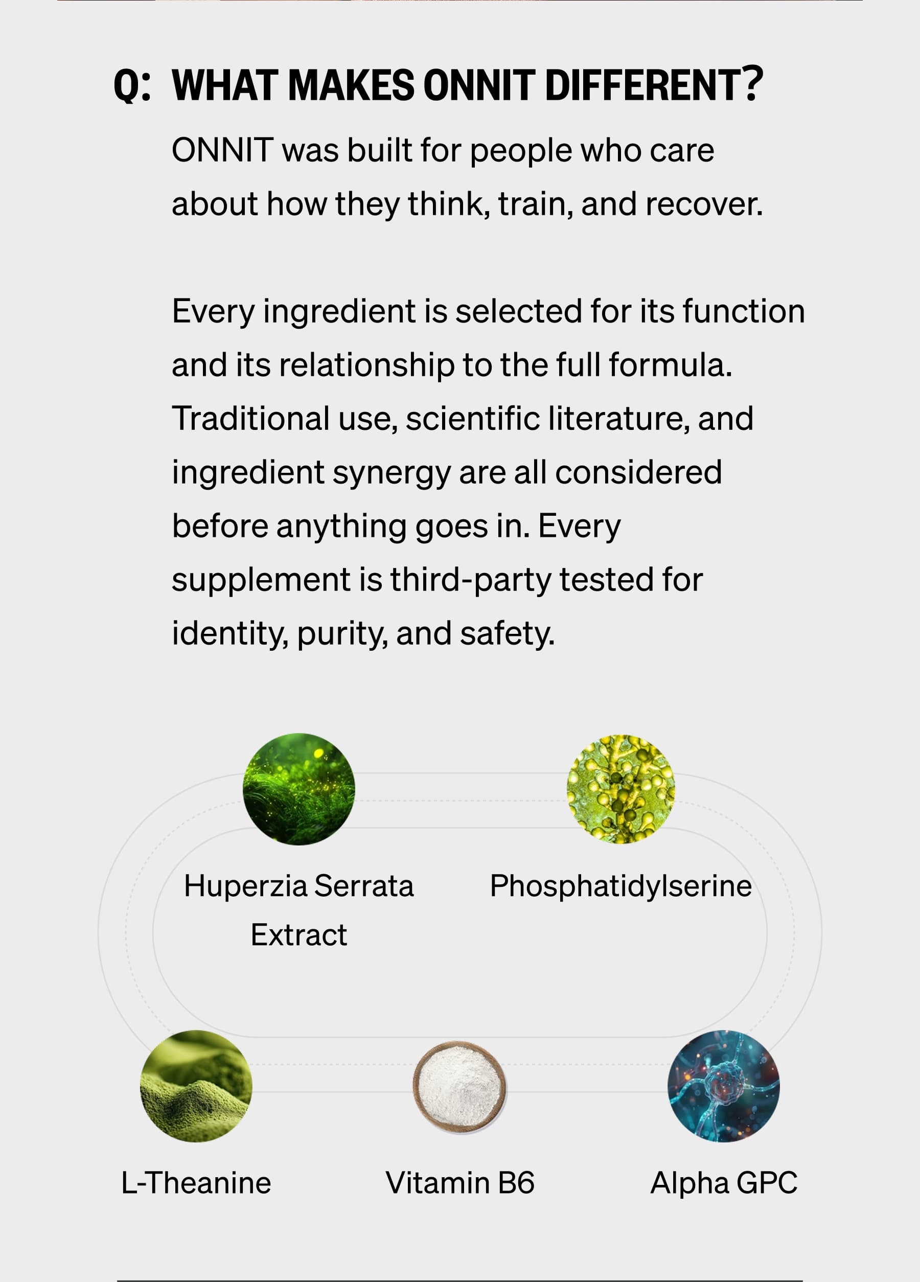 Q:  What makes ONNIT different? ONNIT was built for people who care about how they think, train, and recover.  Every ingredient is selected for its function and its relationship to the full formula. Traditional use, scientific literature, and ingredient synergy are all considered before anything goes in. Every supplement is third-party tested for identity, purity, and safety. Huperzia Serrata Extract Phosphatidylserine L-Theanine Vitamin B6 Alpha GPC